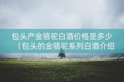 包头产金骆驼白酒价格是多少(包头的金骆驼系列白酒介绍) 包头产金骆驼白酒价格是多少(包头的金骆驼系列白酒介绍)
