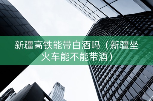 新疆高铁能带白酒吗(新疆坐火车能不能带酒) 新疆高铁能带白酒吗(新疆坐火车能不能带酒)