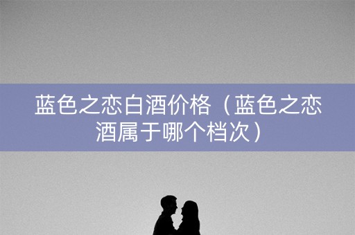 蓝色之恋白酒价格(蓝色之恋酒属于哪个档次) 蓝色之恋白酒价格(蓝色之恋酒属于哪个档次)