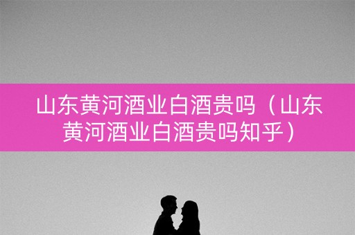 山东黄河酒业白酒贵吗(山东黄河酒业白酒贵吗知乎) 山东黄河酒业白酒贵吗(山东黄河酒业白酒贵吗知乎)