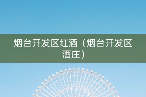 烟台开发区红酒(烟台开发区酒庄) 烟台开发区红酒(烟台开发区酒庄)