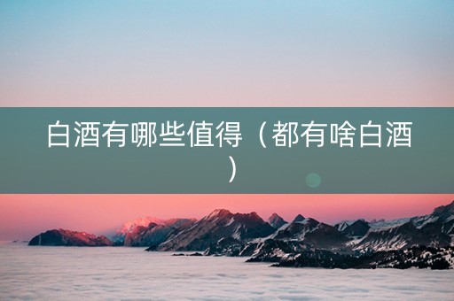 白酒有哪些值得(都有啥白酒) 白酒有哪些值得(都有啥白酒)