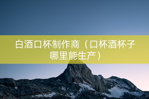 白酒口杯制作商(口杯酒杯子哪里能生产) 白酒口杯制作商(口杯酒杯子哪里能生产)