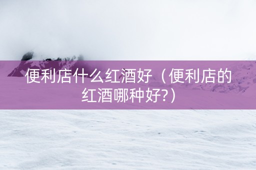 便利店什么红酒好(便利店的红酒哪种好?) 便利店什么红酒好(便利店的红酒哪种好?)