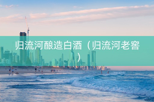 归流河酿造白酒(归流河老窖) 归流河酿造白酒(归流河老窖)