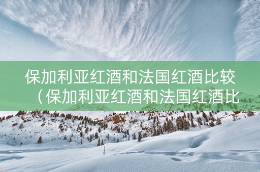 保加利亚红酒和法国红酒比较(保加利亚红酒和法国红酒比较怎么样) 保加利亚红酒和法国红酒比较(保加利亚红酒和法国红酒比较怎么样)