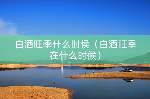 白酒旺季什么时侯(白酒旺季在什么时候) 白酒旺季什么时侯(白酒旺季在什么时候)