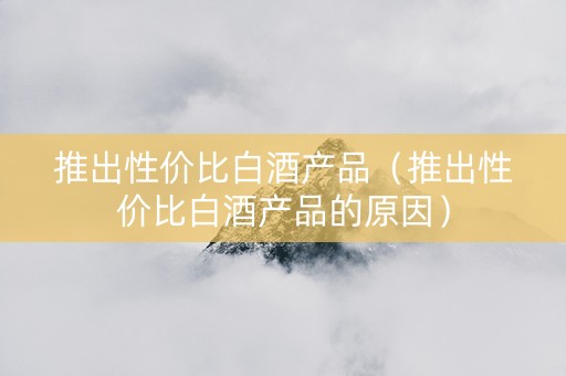 推出性价比白酒产品(推出性价比白酒产品的原因) 推出性价比白酒产品(推出性价比白酒产品的原因)