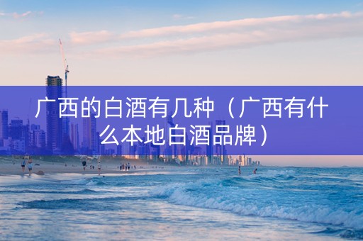 广西的白酒有几种(广西有什么本地白酒品牌) 广西的白酒有几种(广西有什么本地白酒品牌)