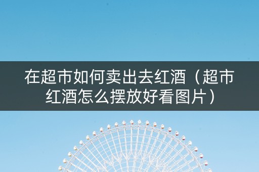 在超市如何卖出去红酒(超市红酒怎么摆放好看图片) 在超市如何卖出去红酒(超市红酒怎么摆放好看图片)