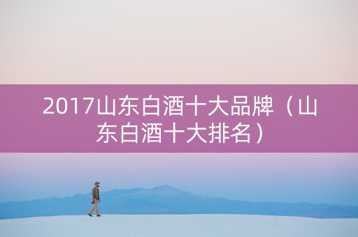 2017山东白酒十大品牌(山东白酒十大排名) 2017山东白酒十大品牌(山东白酒十大排名)