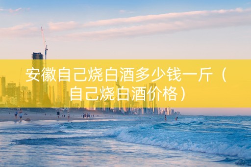 安徽自己烧白酒多少钱一斤(自己烧白酒价格) 安徽自己烧白酒多少钱一斤(自己烧白酒价格)