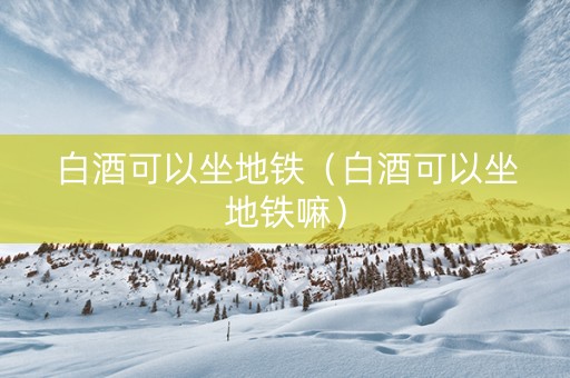白酒可以坐地铁(白酒可以坐地铁嘛) 白酒可以坐地铁(白酒可以坐地铁嘛)