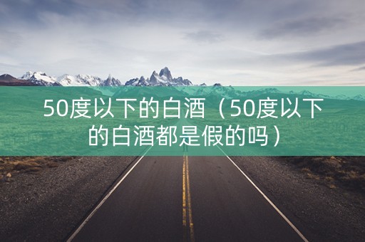 50度以下的白酒（50度以下的白酒都是假的吗）