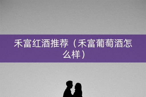 禾富红酒推荐(禾富葡萄酒怎么样) 禾富红酒推荐(禾富葡萄酒怎么样)