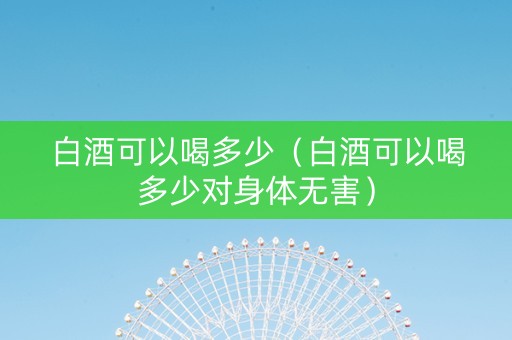 白酒可以喝多少(白酒可以喝多少对身体无害) 白酒可以喝多少(白酒可以喝多少对身体无害)