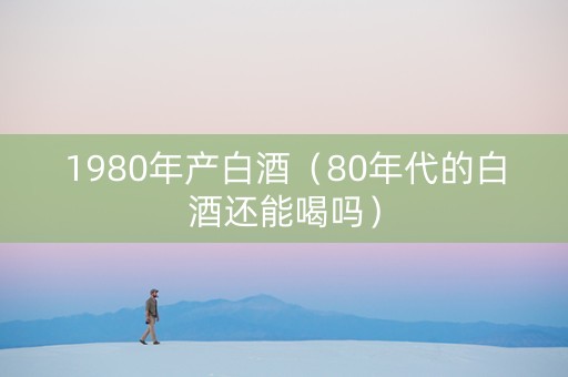 1980年产白酒(80年代的白酒还能喝吗) 1980年产白酒(80年代的白酒还能喝吗)