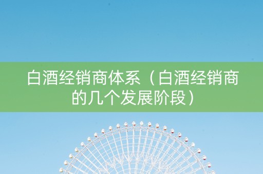 白酒经销商体系(白酒经销商的几个发展阶段) 白酒经销商体系(白酒经销商的几个发展阶段)
