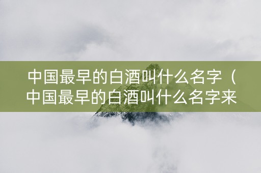 中国最早的白酒叫什么名字(中国最早的白酒叫什么名字来着) 中国最早的白酒叫什么名字(中国最早的白酒叫什么名字来着)