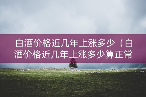 白酒价格近几年上涨多少（白酒价格近几年上涨多少算正常）