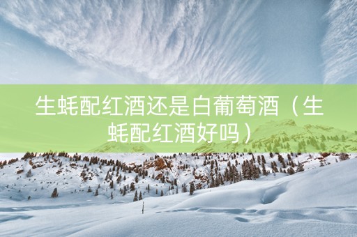 生蚝配红酒还是白葡萄酒(生蚝配红酒好吗) 生蚝配红酒还是白葡萄酒(生蚝配红酒好吗)