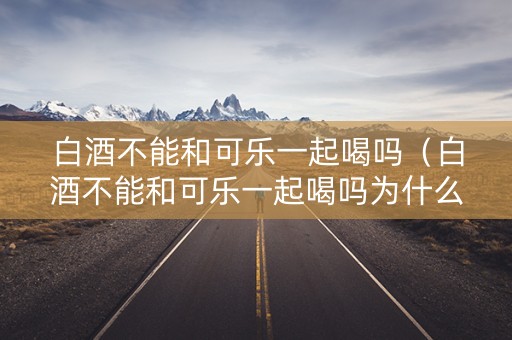 白酒不能和可乐一起喝吗(白酒不能和可乐一起喝吗为什么) 白酒不能和可乐一起喝吗(白酒不能和可乐一起喝吗为什么)