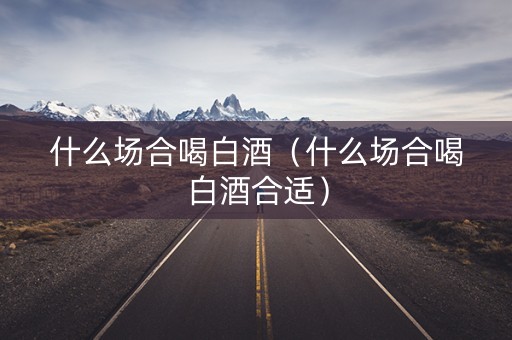 什么场合喝白酒(什么场合喝白酒合适) 什么场合喝白酒(什么场合喝白酒合适)