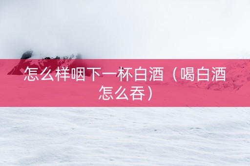 怎么样咽下一杯白酒(喝白酒怎么吞) 怎么样咽下一杯白酒(喝白酒怎么吞)