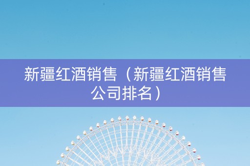 新疆红酒销售(新疆红酒销售公司排名) 新疆红酒销售(新疆红酒销售公司排名)