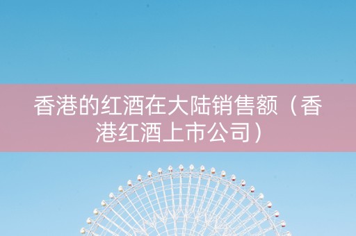 香港的红酒在大陆销售额(香港红酒上市公司) 香港的红酒在大陆销售额(香港红酒上市公司)