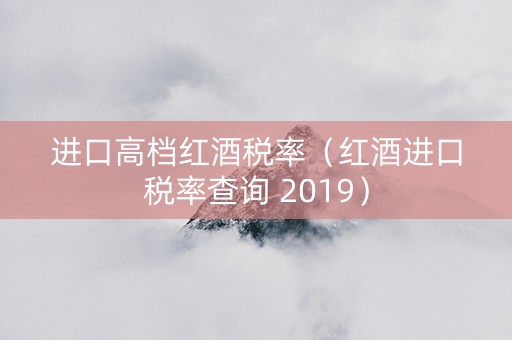 进口高档红酒税率(红酒进口税率查询 2019) 进口高档红酒税率(红酒进口税率查询 2019)