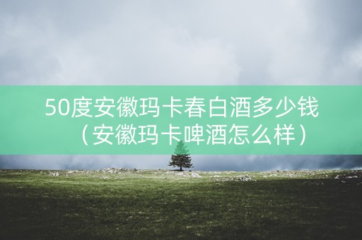 50度安徽玛卡春白酒多少钱(安徽玛卡啤酒怎么样) 50度安徽玛卡春白酒多少钱(安徽玛卡啤酒怎么样)