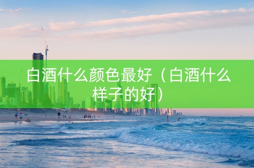 白酒什么颜色最好(白酒什么样子的好) 白酒什么颜色最好(白酒什么样子的好)