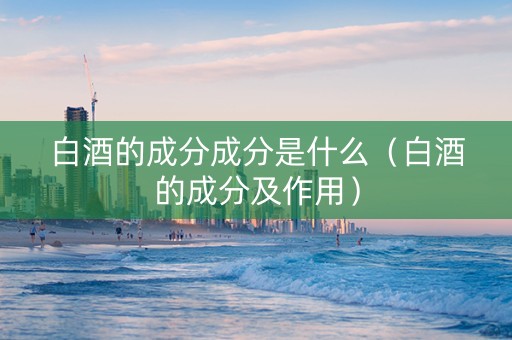 白酒的成分成分是什么(白酒的成分及作用) 白酒的成分成分是什么(白酒的成分及作用)