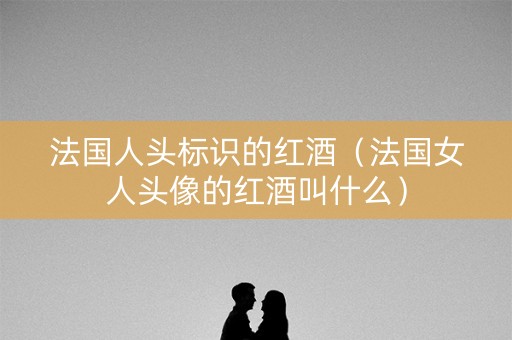 法国人头标识的红酒(法国女人头像的红酒叫什么) 法国人头标识的红酒(法国女人头像的红酒叫什么)