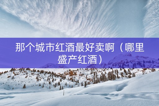 那个城市红酒最好卖啊(哪里盛产红酒) 那个城市红酒最好卖啊(哪里盛产红酒)