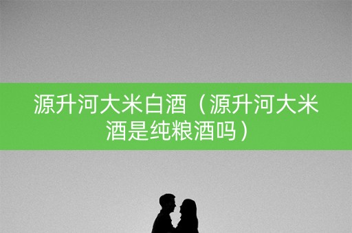 源升河大米白酒(源升河大米酒是纯粮酒吗) 源升河大米白酒(源升河大米酒是纯粮酒吗)