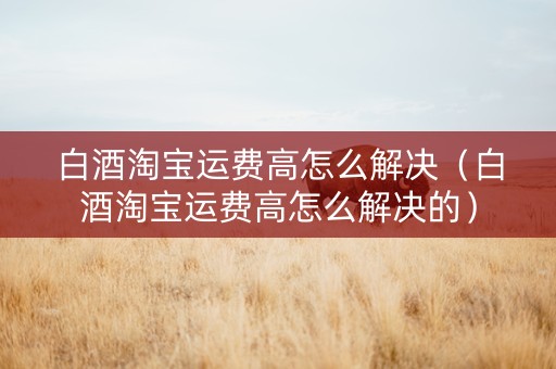 白酒淘宝运费高怎么解决(白酒淘宝运费高怎么解决的) 白酒淘宝运费高怎么解决(白酒淘宝运费高怎么解决的)
