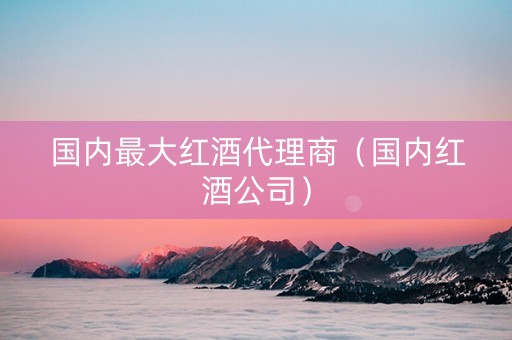国内最大红酒代理商(国内红酒公司) 国内最大红酒代理商(国内红酒公司)