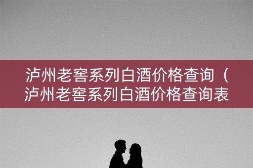 泸州老窖系列白酒价格查询(泸州老窖系列白酒价格查询表) 泸州老窖系列白酒价格查询(泸州老窖系列白酒价格查询表)