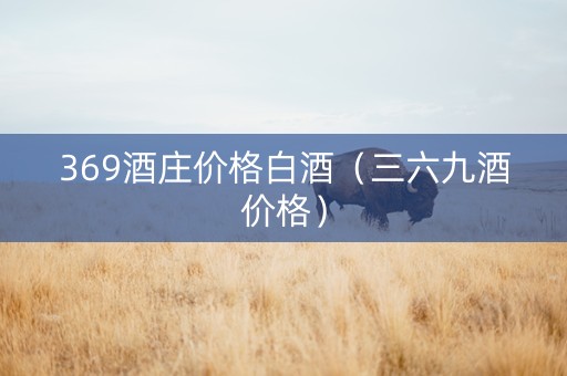 369酒庄价格白酒(三六九酒价格) 369酒庄价格白酒(三六九酒价格)