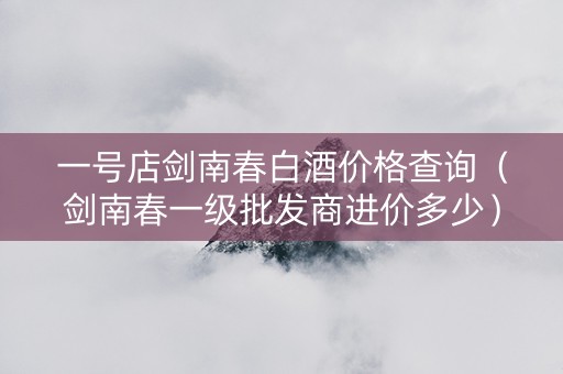 一号店剑南春白酒价格查询(剑南春一级批发商进价多少) 一号店剑南春白酒价格查询(剑南春一级批发商进价多少)