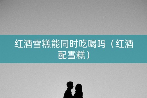 红酒雪糕能同时吃喝吗（红酒配雪糕）