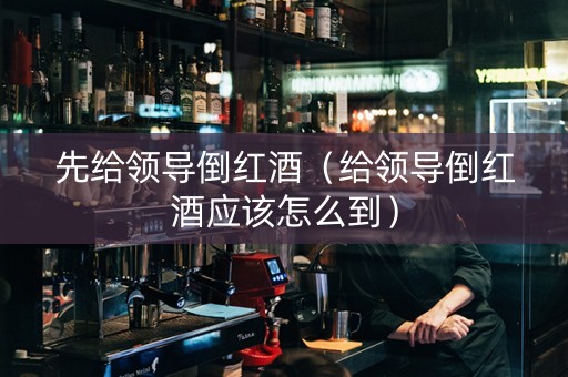 先给领导倒红酒(给领导倒红酒应该怎么到) 先给领导倒红酒(给领导倒红酒应该怎么到)