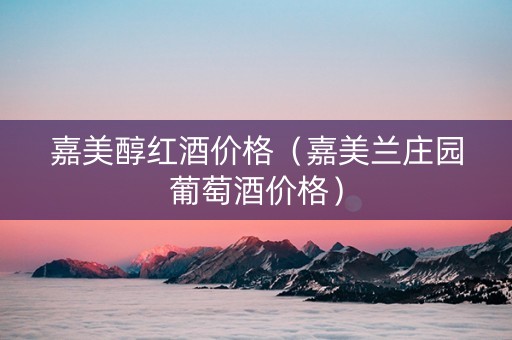 嘉美醇红酒价格(嘉美兰庄园葡萄酒价格) 嘉美醇红酒价格(嘉美兰庄园葡萄酒价格)
