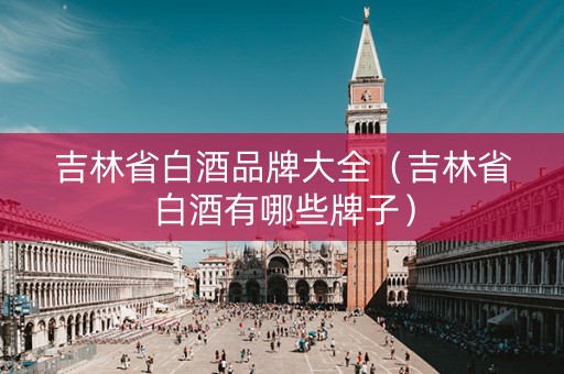 吉林省白酒品牌大全（吉林省白酒有哪些牌子）