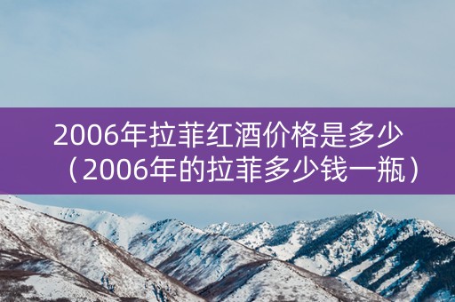2006年拉菲红酒价格是多少（2006年的拉菲多少钱一瓶）