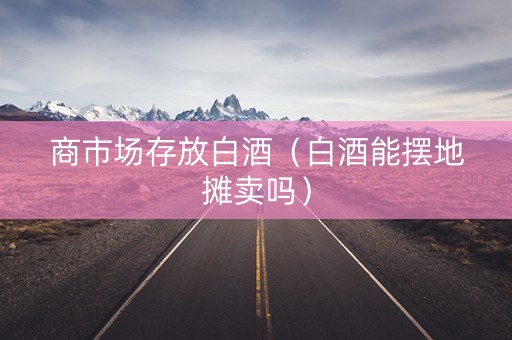 商市场存放白酒（白酒能摆地摊卖吗）