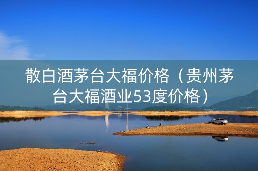 散白酒茅台大福价格（贵州茅台大福酒业53度价格）
