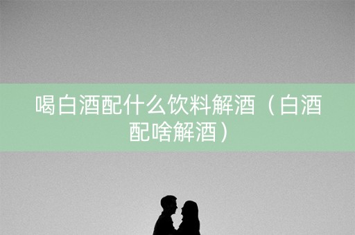 喝白酒配什么饮料解酒（白酒配啥解酒）